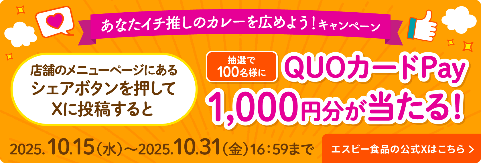 あなたイチ推しのカレーを広めよう！キャンペーン 店舗のメニューページにあるシェアボタンを押してXに投稿すると 抽選で100名様に QUOカード Pay1,000円分が当たる！ 2025.10.15（水）〜2025.10.31（金）16:59まで エスビー食品の公式Xはこちら